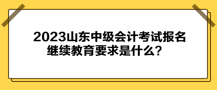 2023山東中級會計(jì)考試報(bào)名繼續(xù)教育要求是什么？