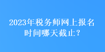 2023年稅務師網上報名時間哪天截止？