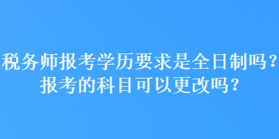 稅務師報考學歷要求是全日制嗎？報考的科目可以更改嗎？