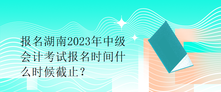 報名湖南2023年中級會計考試報名時間什么時候截止？