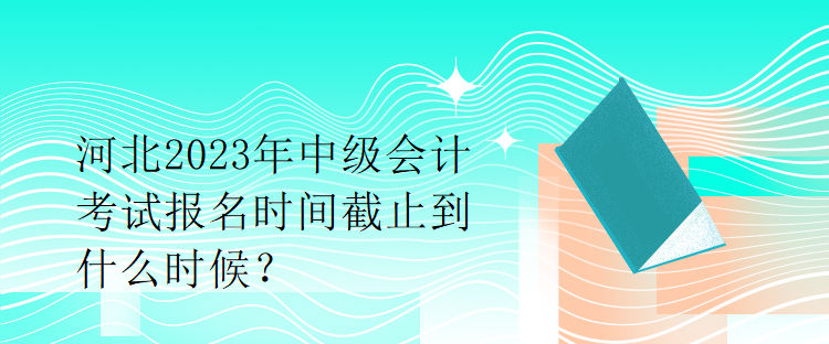 河北2023年中級會計考試報名時間截止到什么時候？