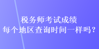 稅務(wù)師考試成績每個地區(qū)查詢時間一樣嗎？
