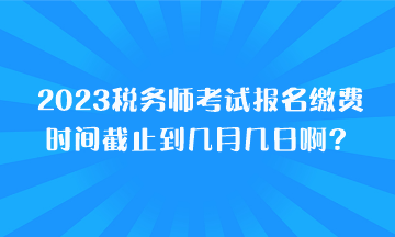 2023稅務師考試報名繳費時間截止到幾月幾日啊？
