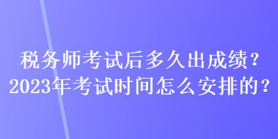 稅務師考試后多久出成績？2023年考試時間怎么安排的？