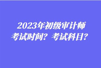 2023年初級審計師考試時間？考試科目？