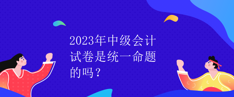 2023年中級會計試卷是統一命題的嗎？