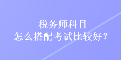 稅務師科目怎么搭配考試比較好？