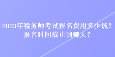 2023年稅務師考試報名費用多少錢？報名時間截止到哪天？
