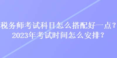 稅務師考試科目怎么搭配好一點？2023年考試時間怎么安排？