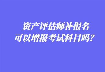 資產評估師補報名可以增報考試科目嗎？