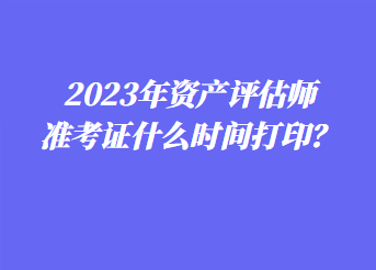 2023年資產評估師準考證什么時間打印？
