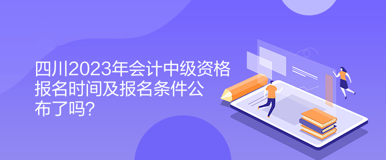 四川2023年會計中級資格報名時間及報名條件公布了嗎？