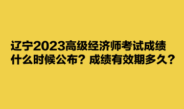 遼寧2023高級(jí)經(jīng)濟(jì)師考試成績(jī)什么時(shí)候公布？成績(jī)有效期多久？