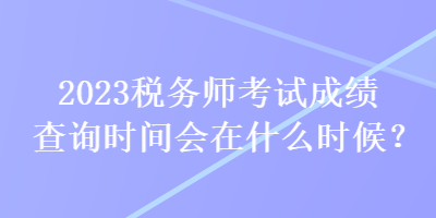 2023稅務(wù)師考試成績查詢時(shí)間會(huì)在什么時(shí)候？
