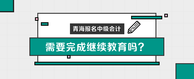 青海報名中級會計職稱需要完成繼續(xù)教育嗎？