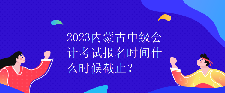 2023內蒙古中級會計考試報名時間什么時候截止？