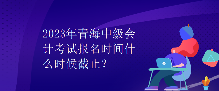 2023年青海中級會計考試報名時間什么時候截止？