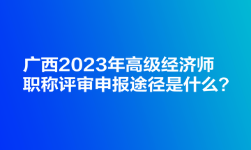 廣西2023年高級經濟師職稱評審申報途徑是什么？