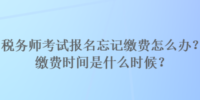 稅務師考試報名忘記繳費怎么辦？繳費時間是什么時候？