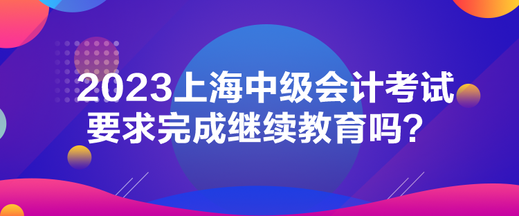 2023上海中級會計考試要求完成繼續教育嗎？