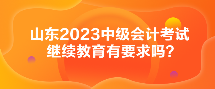 山東2023中級會計考試繼續(xù)教育有要求嗎？
