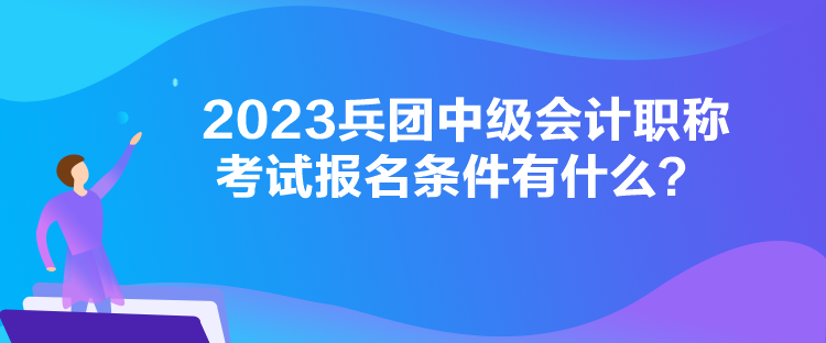 2023兵團中級會計職稱考試報名條件有什么？