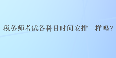 稅務(wù)師考試各科目時(shí)間安排一樣嗎？
