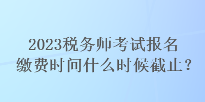 2023稅務師考試報名繳費時間什么時候截止？