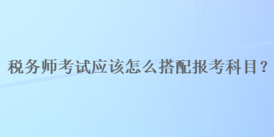 稅務師考試應該怎么搭配報考科目？