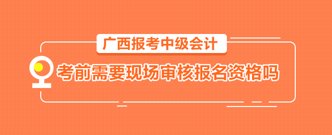 廣西報考中級會計需要考前到會計管理機構(gòu)現(xiàn)場審核報名資格嗎？