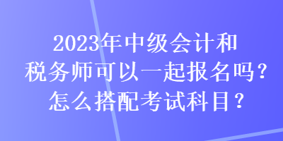 2023年中級會計和稅務師可以一起報名嗎？怎么搭配考試科目？