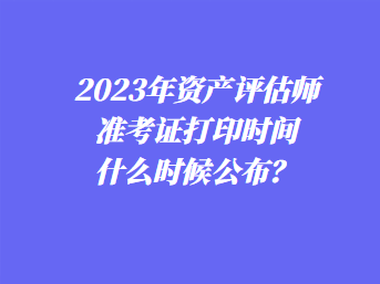 2023年資產評估師準考證打印時間什么時候公布？