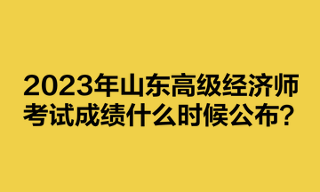 2023年山東高級(jí)經(jīng)濟(jì)師考試成績(jī)什么時(shí)候公布？