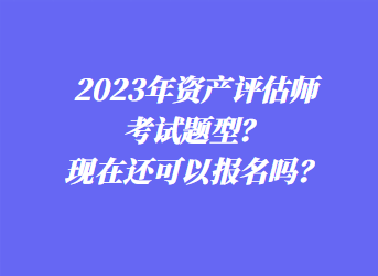 2023年資產(chǎn)評估師考試題型？現(xiàn)在還可以報名嗎？