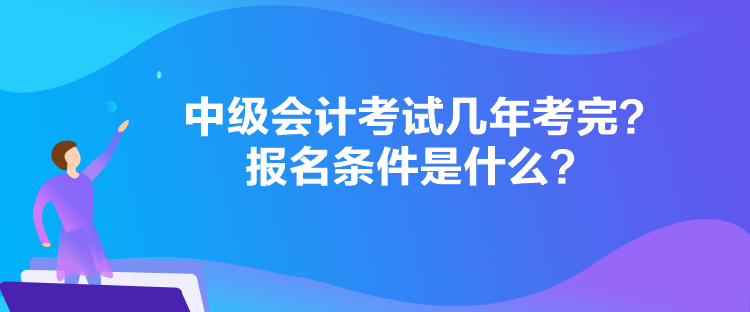 中級會計考試幾年考完？報名條件是什么？