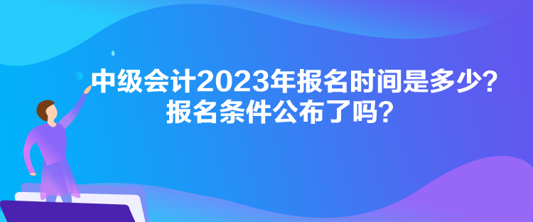 中級會計2023年報名時間是多少？報名條件公布了嗎？
