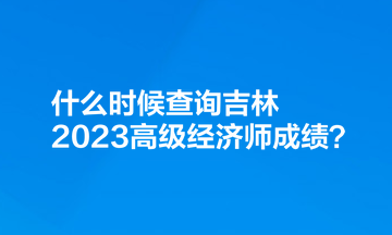 什么時候查詢吉林2023高級經(jīng)濟師成績？