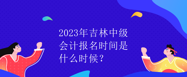2023年吉林中級會計報名時間是什么時候？