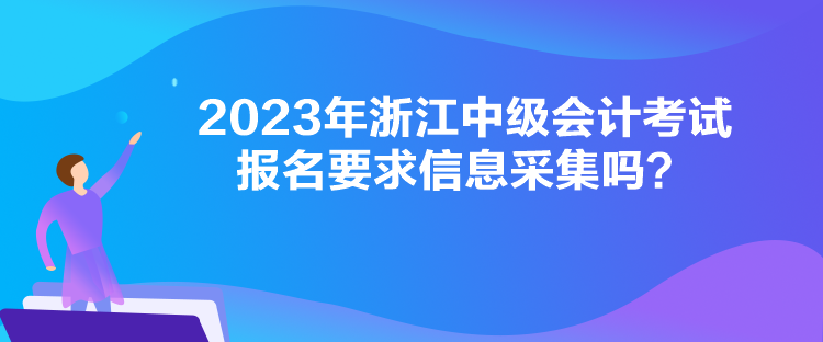 2023年浙江中級會計考試報名要求信息采集嗎？