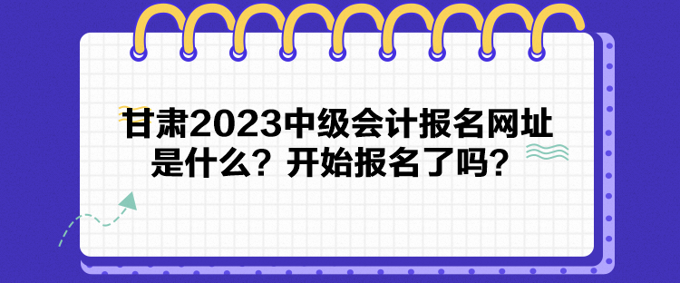 甘肅2023中級會計報名網址是什么？開始報名了嗎？