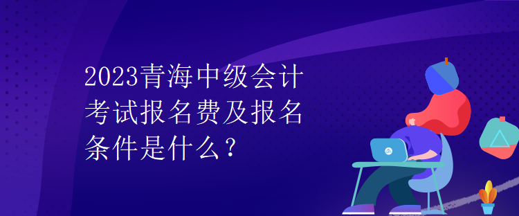 2023青海中級會計考試報名費及報名條件是什么？