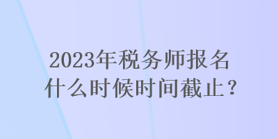 2023年稅務(wù)師報名什么時候時間截止？