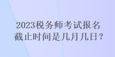2023稅務師考試報名截止時間是幾月幾日？