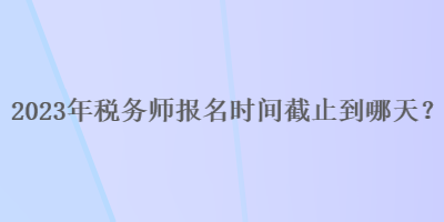 2023年稅務(wù)師報(bào)名時(shí)間截止到哪天？