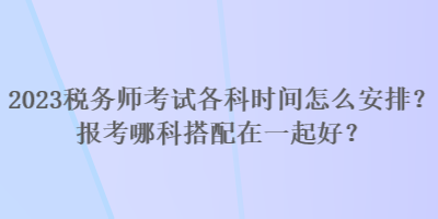 2023稅務(wù)師考試各科時(shí)間怎么安排？報(bào)考哪科搭配在一起好？