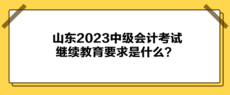 山東2023中級會計考試?yán)^續(xù)教育要求是什么？