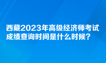 西藏2023年高級經濟師考試成績查詢時間是什么時候？