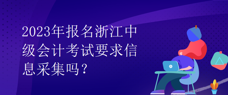 2023年報名浙江中級會計考試要求信息采集嗎？