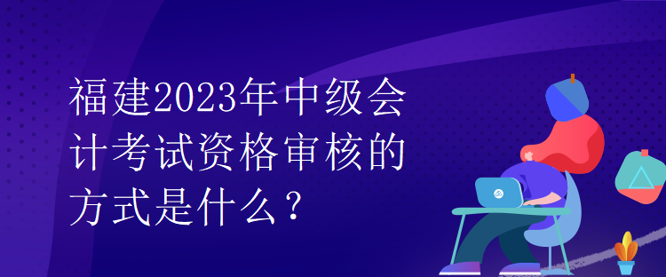 福建2023年中級會計考試資格審核的方式是什么？