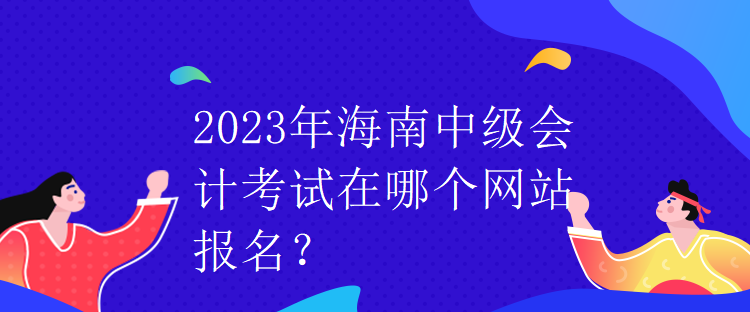 2023年海南中級會計考試在哪個網(wǎng)站報名？